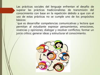 Las prácticas sociales del lenguaje enfrentan el desafío de
superar las prácticas tradicionalistas de transmisión del
conocimiento con base en la repetición debido a que con el
uso de estas prácticas no se cumple uno de los propósitos
básicos:
¨que es desarrollar competencias comunicativas y lectora que
permitan al estudiante expresar pensamientos, emociones,
vivencias y opiniones; dialogar y resolver conflictos; formar un
juicio crítico; generar ideas y estructurar el conocimiento.
 