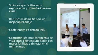 • Software que facilita hacer
exposiciones y presentaciones en
clase.
• Recursos multimedia para un
mejor aprendizaje.
• Conferencias en tiempo real.
• Compartir información y puntos de
vista entre diferentes personas con
mayor facilidad y sin estar en el
mismo lugar.
 