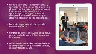• Permite aumentar las herramientas y
servicios habituales que al aplicarse en
el salón cambia las clases tradicionales
transformando la enseñanza en
aprendizajes más significativos al
incorporar diferentes recursos que
atraen la atención de los educandos.
• Potencia espacios virtuales para la
interacción social
• Control de datos: el usuario decide qué,
cómo y cuándo ver la información que
le interesa
• Software sin necesidad de instalarlo en
la computadora, lo que ahorra tiempo,
costos y facilita su uso.
 