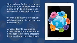 • Sitios web que facilitan el compartir
información, la interoperabilidad, el
diseño centrado en el usuario y la
colaboración en la World Wide Web.
• Permite a los usuarios interactuar y
colaborar entre sí, siendo creadores
de contenido.
• Ayuda al docente a desarrollar
habilidades en sus alumnos, desde
niños pequeños de nivel preescolar
hasta estudiantes de Universidades.
 