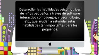Desarrollar las habilidades psicomotrices
de niños pequeños a través de software
interactivo como juegos, videos, dibujo,
etc., que ayudan a estimular estas
habilidades tan importantes para los
pequeños.
 