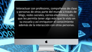 Interactuar con profesores, compañeros de clase
y personas de otras parte del mundo a través de
blogs, redes sociales, correo electrónico, etc.,
que les permita tener algo más que lo visto en
su escuela y así enriquecer el conocimiento
además de la interacción con otras personas.
 