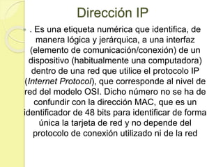 Dirección IP
 . Es una etiqueta numérica que identifica, de
manera lógica y jerárquica, a una interfaz
(elemento de comunicación/conexión) de un
dispositivo (habitualmente una computadora)
dentro de una red que utilice el protocolo IP
(Internet Protocol), que corresponde al nivel de
red del modelo OSI. Dicho número no se ha de
confundir con la dirección MAC, que es un
identificador de 48 bits para identificar de forma
única la tarjeta de red y no depende del
protocolo de conexión utilizado ni de la red
 