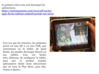 Una vez que las tenemos, las podemos
poner en una SD o en una USB, que
conectemos en la tablet, de igual
forma, las pueden descargar directo en
sus tablets. Una vez hecho
esto, debemos de configurar la tablet,
para que se puedan instalar
aplicaciones desde otras ubicaciones
que no sean la Play Store, para ello,
vamos a ajustes.
Lo primero claro esta será descargar las
aplicaciones.
https://sistemasumma.com/2015/08/03/las-
apps-de-las-tabletas-android-prende-mx-2015/
 