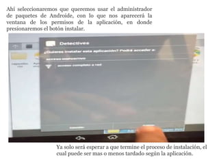 Ahí seleccionaremos que queremos usar el administrador
de paquetes de Androide, con lo que nos aparecerá la
ventana de los permisos de la aplicación, en donde
presionaremos el botón instalar.
Ya solo será esperar a que termine el proceso de instalación, el
cual puede ser mas o menos tardado según la aplicación.
 