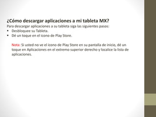 ¿Cómo descargar aplicaciones a mi tableta MX?
Para descargar aplicaciones a su tableta siga las siguientes pasos:
 Desbloquee su Tableta.
 Dé un toque en el icono de Play Store.
Nota: Si usted no ve el icono de Play Store en su pantalla de inicio, dé un
toque en Aplicaciones en el extremo superior derecho y localice la lista de
aplicaciones.
 