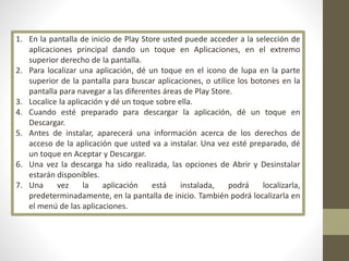 1. En la pantalla de inicio de Play Store usted puede acceder a la selección de
aplicaciones principal dando un toque en Aplicaciones, en el extremo
superior derecho de la pantalla.
2. Para localizar una aplicación, dé un toque en el icono de lupa en la parte
superior de la pantalla para buscar aplicaciones, o utilice los botones en la
pantalla para navegar a las diferentes áreas de Play Store.
3. Localice la aplicación y dé un toque sobre ella.
4. Cuando esté preparado para descargar la aplicación, dé un toque en
Descargar.
5. Antes de instalar, aparecerá una información acerca de los derechos de
acceso de la aplicación que usted va a instalar. Una vez esté preparado, dé
un toque en Aceptar y Descargar.
6. Una vez la descarga ha sido realizada, las opciones de Abrir y Desinstalar
estarán disponibles.
7. Una vez la aplicación está instalada, podrá localizarla,
predeterminadamente, en la pantalla de inicio. También podrá localizarla en
el menú de las aplicaciones.
 