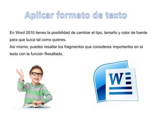 En Word 2010 tienes la posibilidad de cambiar el tipo, tamaño y color de fuente
para que luzca tal como quieres.
Así mismo, puedes resaltar los fragmentos que consideres importantes en el
texto con la función Resaltado.
 
