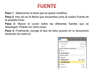 Paso 1 : Seleccionar el texto que se quiere modificar.
Paso 2: Haz clic en la flecha que encuentras junto al cuadro Fuente de
la pestaña Inicio.
Paso 3: Mueve el cursor sobre las diferentes fuentes que se
despliegan. Podrás ver cómo lucen.
Paso 4: Finalmente, escoge el tipo de letra quieres en tu documento
haciendo clic sobre él.
 