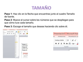 Paso 1: Haz clic en la flecha que encuentras junto al cuadro Tamaño
de fuente.
Paso 2: Mueve el cursor sobre los números que se despliegan para
que cómo luce cada tamaño.
Paso 3: Escoge el tamaño que deseas haciendo clic sobre él.
 