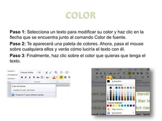 Paso 1: Selecciona un texto para modificar su color y haz clic en la
flecha que se encuentra junto al comando Color de fuente.
Paso 2: Te aparecerá una paleta de colores. Ahora, pasa el mouse
sobre cualquiera ellos y verás cómo luciría el texto con él.
Paso 3: Finalmente, haz clic sobre el color que quieras que tenga el
texto.
 