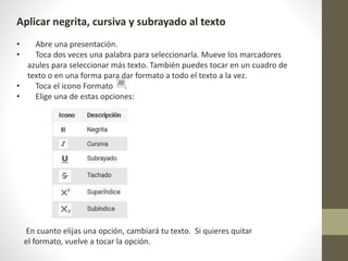 Aplicar negrita, cursiva y subrayado al texto
• Abre una presentación.
• Toca dos veces una palabra para seleccionarla. Mueve los marcadores
azules para seleccionar más texto. También puedes tocar en un cuadro de
texto o en una forma para dar formato a todo el texto a la vez.
• Toca el icono Formato .
• Elige una de estas opciones:
En cuanto elijas una opción, cambiará tu texto. Si quieres quitar
el formato, vuelve a tocar la opción.
 