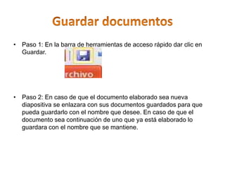 • Paso 1: En la barra de herramientas de acceso rápido dar clic en
Guardar.
• Paso 2: En caso de que el documento elaborado sea nueva
diapositiva se enlazara con sus documentos guardados para que
pueda guardarlo con el nombre que desee. En caso de que el
documento sea continuación de uno que ya está elaborado lo
guardara con el nombre que se mantiene.
 