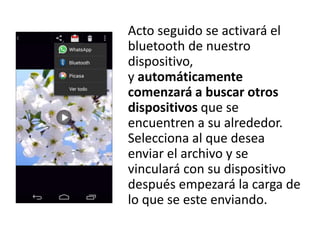 Acto seguido se activará el
bluetooth de nuestro
dispositivo,
y automáticamente
comenzará a buscar otros
dispositivos que se
encuentren a su alrededor.
Selecciona al que desea
enviar el archivo y se
vinculará con su dispositivo
después empezará la carga de
lo que se este enviando.
 
