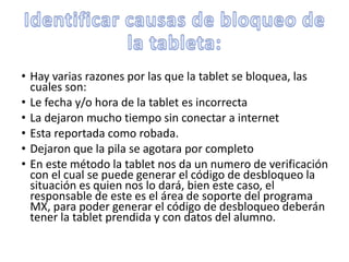• Hay varias razones por las que la tablet se bloquea, las
cuales son:
• Le fecha y/o hora de la tablet es incorrecta
• La dejaron mucho tiempo sin conectar a internet
• Esta reportada como robada.
• Dejaron que la pila se agotara por completo
• En este método la tablet nos da un numero de verificación
con el cual se puede generar el código de desbloqueo la
situación es quien nos lo dará, bien este caso, el
responsable de este es el área de soporte del programa
MX, para poder generar el código de desbloqueo deberán
tener la tablet prendida y con datos del alumno.
 