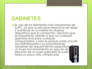 GABINETES
 Es uno de los elementos más importantes de
la PC, ya que su principal tarea es la de alojar
y mantener en su interior los diversos
dispositivos que la componen. Decimos que
es importante, debido a que no cualquier
gabinete sirve para cualquier
computadora, y esto es porque cada una de
las motherboards y sus procesadores
necesitan de requerimientos específicos para
un buen funcionamiento, es aquí en donde la
elección de un buen gabinete se vuelve una
tarea un poco más complicada.
 