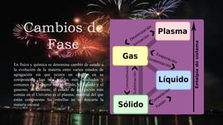 Cambios de
Fase
En física y química se denomina cambio de estado a
la evolución de la materia entre varios estados de
agregación sin que ocurra un cambio en su
composición. Los tres estados más estudiados y
comunes en la Tierra son el sólido, el líquido y el
gaseoso; no obstante, el estado de agregación más
común en el Universo es el plasma, material del que
están compuestas las estrellas (si se descarta la
materia oscura).
 