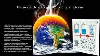 Estados de agregación de la materia
• Solido: Se caracteriza porque opone resistencia a
cambios de forma y de volumen. Sus partículas se
encuentran juntas y correctamente ordenadas.
Las moléculas de un sólido tienen una gran
cohesión y adoptan formas bien definidas.
• Liquido: Es el único estado con un volumen
definido, pero no con forma fija. Un líquido está
formado por pequeñas partículas vibrantes de la
materia, como los átomos y las moléculas, unidas
por enlaces intermoleculares.
• Gaseoso: sus moléculas interaccionan solo
débilmente entre sí, sin formar enlaces
moleculares,2 adoptando la forma y el volumen
del recipiente que las contiene y tendiendo a
separarse, esto es, expandirse, todo lo posible por
su alta concentración de energía cinética.
 