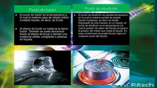 Punto de fusión Punto de ebullición
 El punto de ebullición es aquella temperatura
en la cual la materia cambia de estado
líquido a gaseoso, es decir se ebulle.
Expresado de otra manera, en un líquido, el
punto de ebullición es la temperatura a la
cual la presión de vapor del líquido es igual a
la presión del medio que rodea al líquido. En
esas condiciones se puede formar vapor en
cualquier punto del líquido.
 El punto de fusión es la temperatura a
la cual la materia pasa de estado sólido
a estado líquido, es decir, se funde.
 Al efecto de fundir un metal se le llama
fusión. También se suele denominar
fusión al efecto de licuar o derretir una
sustancia sólida, congelada o pastosa,
en líquida.
 