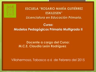 Curso:
Modelos Pedagógicos Primaria Multigrado II
ESCUELA “ROSARIO MARÍA GUTIÉRREZ
ESKILDSEN”
Licenciatura en Educación Primaria.
Docente a cargo del Curso:
M.C.E. Claudia León Rodríguez
Villahermosa, Tabasco a 6 de Febrero del 2015
 