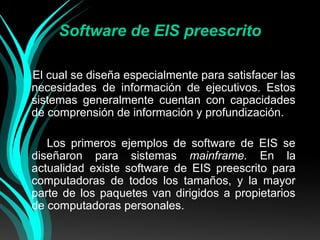 Software de EIS preescrito
El cual se diseña especialmente para satisfacer las
necesidades de información de ejecutivos. Estos
sistemas generalmente cuentan con capacidades
de comprensión de información y profundización.
Los primeros ejemplos de software de EIS se
diseñaron para sistemas mainframe. En la
actualidad existe software de EIS preescrito para
computadoras de todos los tamaños, y la mayor
parte de los paquetes van dirigidos a propietarios
de computadoras personales.

 