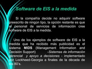 Software de EIS a la medida
Si la compañía decide no adquirir software
preescrito de ningún tipo, la opción restante es que
el personal de servicios de información cree
software de EIS a la medida.
Uno de los ejemplos de software de EIS a la
medida que ha recibido más publicidad es el
sistema MIDS (Management Information and
Decisión Support)
-Sistemas de información
gerencial y apoyo a decisiones - implementado
por Lockheed-Georgia a finales de la década de
los 80’s.

 