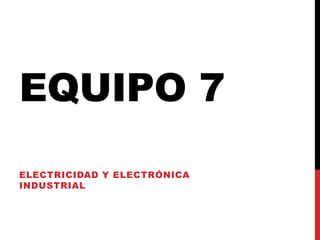 EQUIPO 7
ELECTRICIDAD Y ELECTRÓNICA
INDUSTRIAL
 