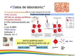 Datos de laboratorio;*
 Cuenta reticulocitaria
Hto seriado
Frotis en sangre periférica
Coombs directa:
(+) Por isoinmunización por
Rh
(-) en el ABO.
Bilirrubina:
Indirecta: 
Directa: nl ó 
ANTICUERPOS ANTI-
ERITROCITOS EN SUERO DE LA
MADRE
Anti-A 1:1024 Anti-B 1:512
6% es mayor después de 3er día
 
