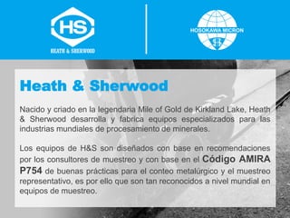 Heath & Sherwood
Nacido y criado en la legendaria Mile of Gold de Kirkland Lake, Heath
& Sherwood desarrolla y fabrica equipos especializados para las
industrias mundiales de procesamiento de minerales.
Los equipos de H&S son diseñados con base en recomendaciones
por los consultores de muestreo y con base en el Código AMIRA
P754 de buenas prácticas para el conteo metalúrgico y el muestreo
representativo, es por ello que son tan reconocidos a nivel mundial en
equipos de muestreo.
 