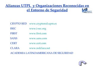 Alianzas UTPL  y Organizaciones Reconocidas en el Entorno de Seguridad CRYPTO RED www.cryptored.upm.es ISEC  www.i - sec.org FIRST  www.first.com SANS  www.sans.com CERT  www.cert.com CLARA  www.redclara.net ACADEMIA LATINOAMERICANA DE SEGURIDAD 