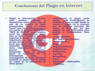Conclusiones del Plagio en Internet
• Plagio es (documento escrito,
obra, música, software y
dispositivos entre otros ) que no
son de tu autoría es decir
presentarlos “como si fueran
tuyos” que en realidad no son y
en cuanto al termino INTERNET
“RED de REDES” conectándose
entre las computadoras, Ahora
bien se debe considerar que hay
aspectos de riesgo, mientras más
importante es más susceptible
de que ocurra el plagio. Se puede
decir que abarca desde la simple
imitación fraudulenta hasta la
mera reproducción total o
parcial de documentos,
usurpando desde el nombre
hasta el contenido de un
determinado tema o
investigación de tesis. Entonces
también se asocia con la acción
de copiar en lo substancial de
obras ajenas.
• Inicialmente el plagio parte
desde toda investigación de
acuerdo al tema es aquí donde se
centra el plagio en la internet
por no respetar derechos del
autor, se dice que los que
plagian no son detectados pero
gracias a herramientas tales
como:
• Google Scholar,
• The Plagiarism Checker,
• Articlechecker,
• Plagium,
• PlagiarismDetect,
• Duplichecker,
• SeeSources,
• Doc Cop,
• WCopyFind,
• Viper,
• SafeAssign / MyDropBox,
• PAIRWise.
 