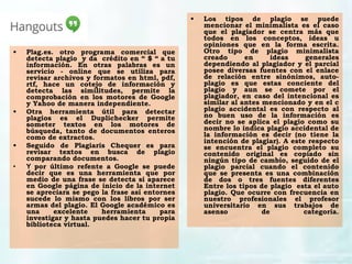 • Los tipos de plagio se puede
mencionar el minimalista es el caso
que el plagiador se centra más que
todos en los conceptos, ideas u
opiniones que en la forma escrita.
Otro tipo de plagio minimalista
creado en ideas generales
dependiendo al plagiador y el parcial
posee diversas fuentes con el enlace
de relación entre sinónimos, auto-
plagio es que estas conciente del
plagio y aun se comete por el
plagiador, en caso del intencional es
similar al antes mencionado y en el c
plagio accidental es con respecto al
no buen uso de la información es
decir no se aplica el plagio como su
nombre lo indica plagio accidental de
la información es decir (no tiene la
intención de plagiar). A este respecto
se encuentra el plagio completo su
contenido original es copiado sin
ningún tipo de cambio, seguido de el
plagio parcial cuando el contenido
que se presenta es una combinación
de dos o tres fuentes diferentes
Entre los tipos de plagio  esta el auto
plagio. Que ocurre con frecuencia en
nuestro profesionales el profesor
universitario en sus trabajos de
asenso de categoría.
• Plag.es. otro programa comercial que
detecta plagio  y da  crédito en “ $ “ a tu
información. En otras palabras es un
servicio - online que se utiliza para
revisar archivos y formatos en html, pdf,
rtf, hace un cotejo de información y
detecta las similitudes, permite la
comprobación en los motores de Google
y Yahoo de manera independiente.
• Otra herramienta útil para detectar
plagios es el Duplichecker permite
someter textos en los motores de
búsqueda, tanto de documentos enteros
como de extractos.
• Seguido de Plagiaris Chequer es para
revisar textos en busca de plagio
comparando documentos.
• Y por último refente a Google se puede
decir que es una herramienta que por
medio de una frase se detecta si aparece
en Google página de inicio de la internet
se apreciara se pego la frase así entornes
sucede lo mismo con los libros por ser
armas del plagio. El Google académico es
una excelente herramienta para
investigar y hasta puedes hacer tu propia
biblioteca virtual.
 