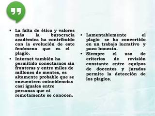 • La falta de ética y valores
más la burocracia
académica ha contribuido
con la evolución de este
fenómeno que es el
plagio.
• Internet también ha
permitido conectarnos sin
fronteras y entre miles de
millones de mentes, es
altamente probable que se
encuentren coincidencias
casi iguales entre
personas que ni
remotamente se conocen.
• Lamentablemente el
plagio  se ha convertido
en un trabajo lucrativo  y
poco honesto.
• Siempre el uso de
criterios de revisión
constante entre equipos
de docentes y jurados
permite la detección de
los plagios.
 