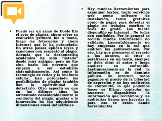 • Puede ser un arma de Doble filo
el acto de plagiar, ahora sobre su
evolución primero fue a mano,
luego las fotocopias y ahora
Internet que lo ha potenciado.
En otros países aplican leyes y
sanciones con respecto al plagio.
Además que la deshonestita
académica ha sido “datada”
desde muy antiguo, pero no fue
sino hasta los noventa que
empezó a ser estudiada
sistemáticamente, Así como la
tecnología de redes y la telefonía
celular, han potenciado las
posibilidades de plagiar también
dan la oportunidad de
detectarlo. Otro aspecto es que
en los últimos años ha
aumentado considerablemente la
conducta del plagio, gracias a la
innovación ha ido adquiriendo
dimensiones cuasi-industriales.
• Hay muchas herramientas para
examinar textos, tanto servicios
web como software de
instalación, tanto gratuitas
como de pagos para detectar el
plagio en trabajos escritos u
tesis de grado. Las fuente
disponible en Internet . No todas
son confiables. Por lo general se
recicla mucha información no
validada. Lamentablemente no
hay empresas en la red que
auditen las publicaciones. Por
eso, hay que promover el respeto
a los autores, al citar o
parafrasear en un texto, siempre
se debe citar al autor y luego
analizar su contenido.
Lastimosamente en la red  la
información es de dominio
público. En internet, todos
pagamos el precio de la Libertad
de expresión y no hay auditorias
de contenido, lo que podemos
hacer es filtrar, controlar en
nuestros dispositivos la
información que recibimos y las
auditorias tienen que hacerlas tu
para eso te están dando
herramientas
 
