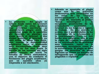 • La evolución del plagio se
refiere desde antes del Internet
 ”artesanal” en otras palabras
(las primeras escrituras se
descubrieron plagio entre los
apóstoles) luego de la aparición
del Internet, se plantea una
etapa previó al Internet  y dos
etapas posterior al Internet), en
este orden de ideas cabe decir.
Aun cuando la deshonestidad
académica entre el alumnado
está documentada desde muy
antiguo, no fue sino hasta la
década de los noventa del siglo
pasado cuando se inició su
estudio de forma sistemática,
con el objetivo de combatir el
fenómeno del plagio académico,
que en aquellos años ya
empezaba a ser alarmante. 
• Además se apuntaba al plagio
como una de las prácticas
deshonestas más extendidas en
las aulas de los “campus
norteamericanos”. Y es que en
los años 90, asociado al primer
“boom tecnológico” a la
incipiente penetración de los
ordenadores personales e
Internet en los hogares y lugares
de trabajo. En este sentido el
acceso, uso y posibilidades de las
tecnologías de la información y
la comunicación (TIC) no han
hecho sino ampliarse, con lo que
la copia de trabajos académicos
se ha convertido en un problema
muy relevante, tanto en la
enseñanza secundaria como en
la universitaria. El plagio se debe
porque los derechos de autor
digitales no tienen un sistema de
salvaguarda que no permitan ser
plagiados o copiados
 