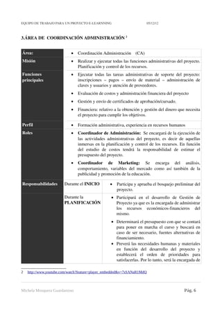 EQUIPO DE TRABAJO PARA UN PROYECTO E­LEARNNING                                          05/12/12



3.ÁREA DE  COORDINACIÓN ADMINISTRACIÓN 2


Área:                             •    Coordinación Administración    (CA)
Misión                            •    Realizar y ejecutar todas las funciones administrativas del proyecto. 
                                       Planificación y control de los recursos.
Funciones                         •    Ejecutar todas las tareas  administrativas de soporte del proyecto: 
principales                            inscripciones   –   pagos   –   envío   de   material   –   administración   de 
                                       claves y usuarios y atención de proveedores. 
                                  •    Evaluación de costos y administración financiera del proyecto 
                                  •    Gestión y envío de certificados de aprobación/cursado.
                                  •    Financiera: relativo a la obtención y gestión del dinero que necesita 
                                       el proyecto para cumplir los objetivos.

Perfil                            •    Formación administrativa, experiencia en recursos humanos
Roles                             •    Coordinador de Administración:  Se encargará de la ejecución de 
                                       las   actividades   administrativas   del   proyecto,   es   decir   de   aquellas 
                                       inmersas en la planificación y control de los recursos. En función 
                                       del   estudio   de   costos   tendrá   la   responsabilidad   de   estimar   el 
                                       presupuesto del proyecto.
                                  •    Coordinador   de   Marketing:  Se   encarga   del   análisis, 
                                       comportamiento,   variables   del   mercado   como   así   también   de   la 
                                       publicidad y promoción de la educación.

Responsabilidades             Durante el INICIO               •   Participa y aprueba el bosquejo preliminar del 
                                                                  proyecto.
                              Durante la                       • Participará   en   el   desarrollo   de   Gestión   de 
                              PLANIFICACIÓN                      Proyecto ya que es la encargada de administrar 
                                                                 los   recursos   económicos­financieros   del 
                                                                 mismo. 
                                                               • Determinará el presupuesto con que se contará 
                                                                 para poner en marcha el curso y buscará en 
                                                                 caso de ser necesario, fuentes alternativas de 
                                                                 financiamiento. 
                                                               • Preverá las necesidades humanas y materiales 
                                                                 en   función   del   desarrollo   del   proyecto   y 
                                                                 establecerá   el   orden   de   prioridades   para 
                                                                 satisfacerlas. Por lo tanto, será la encargada de 

2   http://www.youtube.com/watch?feature=player_embedded&v=7sSANaR1MdQ



Michela Mosquera Guardamino                                                                                   Pág. 6
 