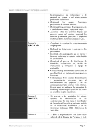 EQUIPO DE TRABAJO PARA UN PROYECTO E­LEARNNING                                          05/12/12


                                                                 las contrataciones   de   profesionales   y   de 
                                                                 personal   en   general   y   del   abastecimiento 
                                                                 permanente de insumos 
                                                               • Gestionará   los   aportes   financieros 
                                                                 provenientes de distintos sectores. 
                                                               • Distribuirá los porcentajes de ese presupuesto 
                                                                 a las distintas acciones y equipos de traajo. 
                                                               • Asesorará   sobre   los   aspectos   legales   del 
                                                                 proyecto   como   así   también   redactará   los 
                                                                 contratos y convenios, gestionará la propiedad 
                                                                 intelectual de los materiales producidos, etc. 

                              Durante la                      •   Coordinará la organización y funcionamiento 
                              EJECUCIÓN                           del programa. 
                                                               • Realizará   las   licitaciones   y   contratará   a   los 
                                                                 proveedores. 
                                                               • Inscribirá a los participantes de los cursos y 
                                                                 llevar un registro de la cantidad y distribución 
                                                                 de los inscriptos. 
                                                               • Organizará   el   proceso   de   distribución   de 
                                                                 materiales,   evaluaciones,   etc,   recibir   las 
                                                                 evaluaciones   y   entregarlas   al   equipo   de 
                                                                 evaluación. 
                                                               • Confeccionará y distribuirá los certificados de 
                                                                 acreditación de los participantes que aprueben 
                                                                 los cursos. 
                                                               • Será encargada de los sistemas de información 
                                                                 y   comunicación   necesarios   para   el 
                                                                 funcionamiento   del   proyecto   y   de   las 
                                                                 comunicaciones tanto internas como externas. 
                                                                 En   este   caso,   se   realizarán   las   campañas   de 
                                                                 marketing necesarias para publicitar los cursos 
                                                                 de acuerdo a un plan organizado. 

                              Durante el                      •   De   acuerdo   a   los   resultados   del   mismo, 
                              CONTROL                             realizará   la   administración   de   las 
                                                                  contrataciones. En esta etapa el Coordinador 
                                                                  de Administración evalúa y realiza un análisis 
                                                                  de   las   necesidades   económicas   y   de   las 
                                                                  inversiones   realizadas   (ROI  –   Retorno   de   la 
                                                                  Inversión)

                              Durante el                      •   Si   bien   la   responsabilidad   del   cierre   recae 
                                                                  sobre el rol de Gerente de Proyecto, el C.A: 



Michela Mosquera Guardamino                                                                                    Pág. 7
 