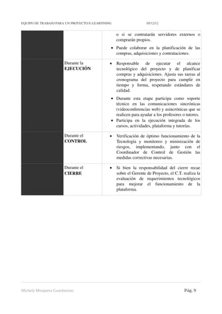 EQUIPO DE TRABAJO PARA UN PROYECTO E­LEARNNING                                          05/12/12


                                                                  o   si   se   contratarán   servidores   externos   o 
                                                                  comprarán propios. 
                                                              • Puede   colaborar   en   la   planificación   de   las 
                                                                compras, adquisiciones y contrataciones.  

                              Durante la                      •   Responsable   de   ejecutar   el   alcance 
                              EJECUCIÓN                           tecnológico   del   proyecto   y   de   planificar 
                                                                  compras y adquisiciones. Ajusta sus tareas al 
                                                                  cronograma   del   proyecto   para   cumplir   en 
                                                                  tiempo   y   forma,   respetando   estándares   de 
                                                                  calidad. 
                                                              • Durante   esta   etapa   participa   como   soporte 
                                                                técnico   en   las   comunicaciones   sincrónicas 
                                                                (videoconferencias web) y asincrónicas que se 
                                                                realicen para ayudar a los profesores o tutores. 
                                                              • Participa   en   la   ejecución   integrada   de   los 
                                                                cursos, actividades, plataforma y tutorías. 

                              Durante el                      •   Verificación de óptimo funcionamiento de la 
                              CONTROL                             Tecnología   y   monitoreo   y   mininización   de 
                                                                  riesgos,   implementando,   junto   con   el 
                                                                  Coordinador   de   Control   de   Gestión   las 
                                                                  medidas correctivas necesarias.

                              Durante el                      •   Si   bien   la   responsabilidad   del   cierre   recae 
                              CIERRE                              sobre el Gerente de Proyecto, el C.T. realiza la 
                                                                  evaluación   de   requerimientos   tecnológicos 
                                                                  para   mejorar   el   funcionamiento   de   la 
                                                                  plataforma.




Michela Mosquera Guardamino                                                                                   Pág. 9
 