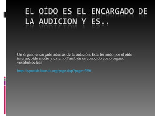 Un órgano encargado además de la audición. Esta formado por el oído interno, oído medio y externo.También es conocido como organo vestibulcoclear http://spanish.hear-it.org/page.dsp?page=356   
