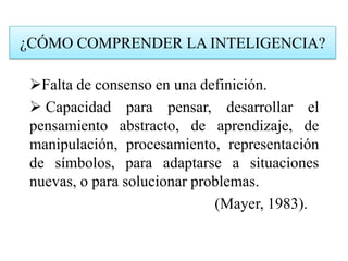 ¿CÓMO COMPRENDER LA INTELIGENCIA?
Falta de consenso en una definición.
 Capacidad para pensar, desarrollar el
pensamiento abstracto, de aprendizaje, de
manipulación, procesamiento, representación
de símbolos, para adaptarse a situaciones
nuevas, o para solucionar problemas.
(Mayer, 1983).
 
