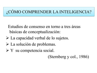 Estudios de consenso en torno a tres áreas
básicas de conceptualización:
 La capacidad verbal de lo sujetos.
 La solución de problemas.
 Y su competencia social.
(Sternberg y col., 1986)
¿CÓMO COMPRENDER LA INTELIGENCIA?
 