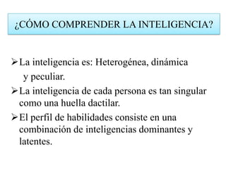 La inteligencia es: Heterogénea, dinámica
y peculiar.
La inteligencia de cada persona es tan singular
como una huella dactilar.
El perfil de habilidades consiste en una
combinación de inteligencias dominantes y
latentes.
¿CÓMO COMPRENDER LA INTELIGENCIA?
 