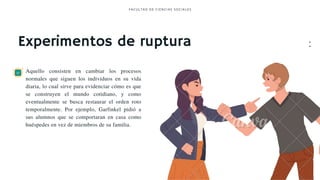 Experimentos de ruptura
Aquello consisten en cambiar los procesos
normales que siguen los individuos en su vida
diaria, lo cual sirve para evidenciar cómo es que
se construyen el mundo cotidiano, y como
eventualmente se busca restaurar el orden roto
temporalmente. Por ejemplo, Garfinkel pidió a
sus alumnos que se comportaran en casa como
huéspedes en vez de miembros de su familia.
FACULTAD DE CI ENCI AS SOCI ALES
•
•
•
•
•
•
•
•
•
•
 