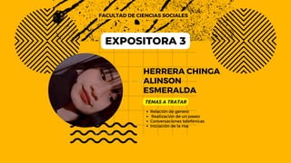 HERRERA CHINGA
ALINSON
ESMERALDA
FACULTAD DE CIENCIAS SOCIALES
TEMAS A TRATAR
Relación de genero
Realización de un paseo
Conversaciones telefónicas
Iniciación de la risa
EXPOSITORA 3
 