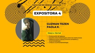 GUZMAN TEZEN
PAOLA K.
FACULTAD DE CIENCIAS SOCIALES
TEMAS A TRATAR
Provocación del aplauso
Estudios etnometodologías sobre las instituciones
Diferencia entre interaccionismo simbólico y
etnometodología
Críticas a la etnometodología
EXPOSITORA 4
 