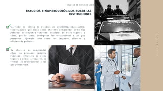 ESTUDIOS ETNOMETODOLÓGICOS SOBRE LAS
INSTITUCIONES
FACULTAD DE CI ENCI AS SOCI ALES
•
•
•
•
•
•
•
•
•
•
Gar f i nkel se enf oca en est udi os de desi nst i t uci onal i zaci ón;
i nvest i gaci ón que t i ene como obj et i vo compr ender cómo l as
per sonas desempeñan f unci ones of i ci al es en est os l ugar es y
cómo, por l o t ant o, conf i gur an l as i nst i t uci ones a l as que
per t enece. Ej empl o t al es como l os j uzgados, cl í ni cas y
of i ci nas de pol i ci as.
Su obj et i vo es compr ender
cómo l as per sonas cumpl en
f unci ones of i ci al es en est os
l ugar es y cómo, al hacer l o, se
f or man l as i nst i t uci ones a l as
que per t enecen.
 