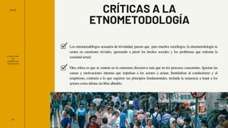 FACULTAD
DE
CIENCIAS
SOCIALES
2022
01
CRÍTICAS A LA
ETNOMETODOLOGÍA
Los etnometodólogos acusados ​
​
de trivialidad, puesto que para muchos sociólogos, la etnometodología se
centra en cuestiones triviales, ignorando a priori los hechos sociales y los problemas que enfrenta la
sociedad actual.
Otra crítica es que se centran en la estructura discursiva más que en los procesos conscientes. Ignoran las
causas y motivaciones internas que impulsan a los actores a actuar, limitándose al conductismo y al
empirismo, contrario a lo que sugieren sus principios fundamentales, incluida la renuencia a tratar a los
actores como idiotas sin libre albedrío.
 