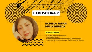 BONILLA JAPAN
KELLY REBECA
FACULTAD DE CIENCIAS SOCIALES
TEMAS A TRATAR
¿Qué es la etnometodología?
Conceptos claves
Semejanzas entre etnometodología y fenomenología
Ejemplos de etnometodología -Experimentos de ruptura
EXPOSITORA 2
 
