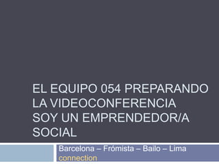 El equipo 054 Preparando la videoconferencia Soy un emprendedor/a social Barcelona – Frómista – Bailo – Lima connection 