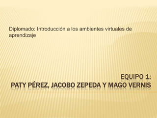 Diplomado: Introducción a los ambientes virtuales de aprendizaje Equipo 1:Paty Pérez, Jacobo Zepeda y Mago Vernis 